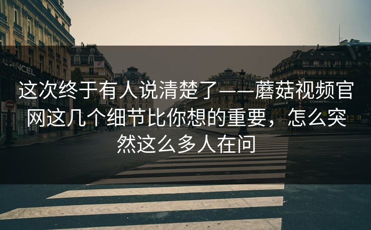 这次终于有人说清楚了——蘑菇视频官网这几个细节比你想的重要，怎么突然这么多人在问