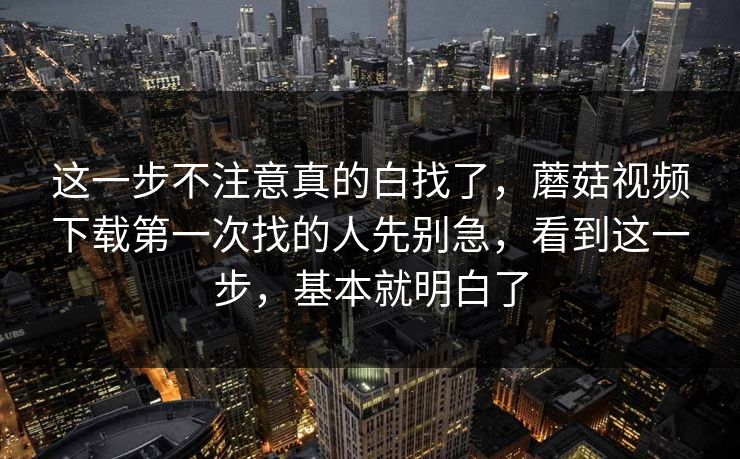 这一步不注意真的白找了，蘑菇视频下载第一次找的人先别急，看到这一步，基本就明白了