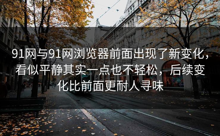 91网与91网浏览器前面出现了新变化，看似平静其实一点也不轻松，后续变化比前面更耐人寻味