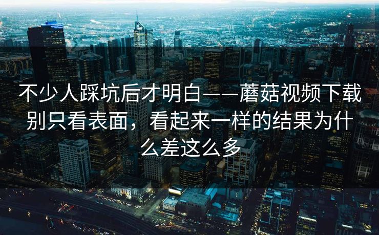 不少人踩坑后才明白——蘑菇视频下载别只看表面，看起来一样的结果为什么差这么多