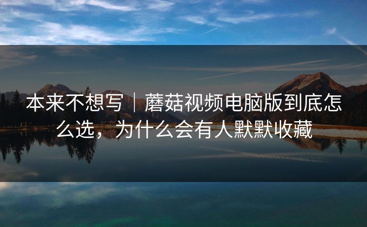 本来不想写｜蘑菇视频电脑版到底怎么选，为什么会有人默默收藏
