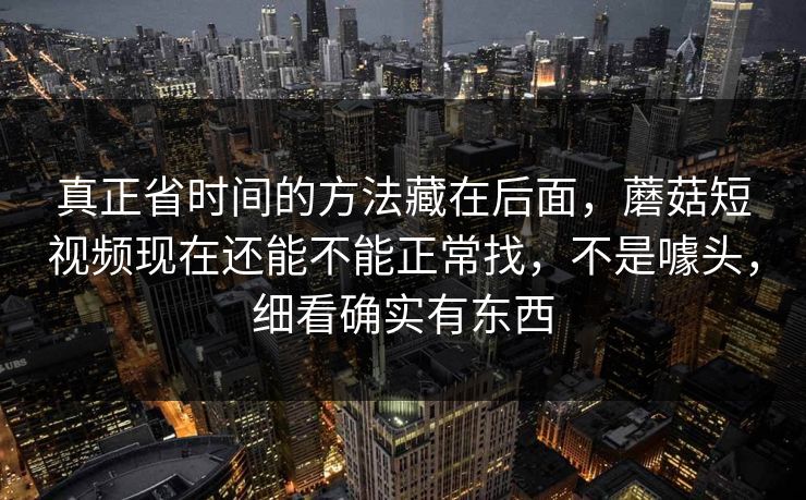 真正省时间的方法藏在后面，蘑菇短视频现在还能不能正常找，不是噱头，细看确实有东西