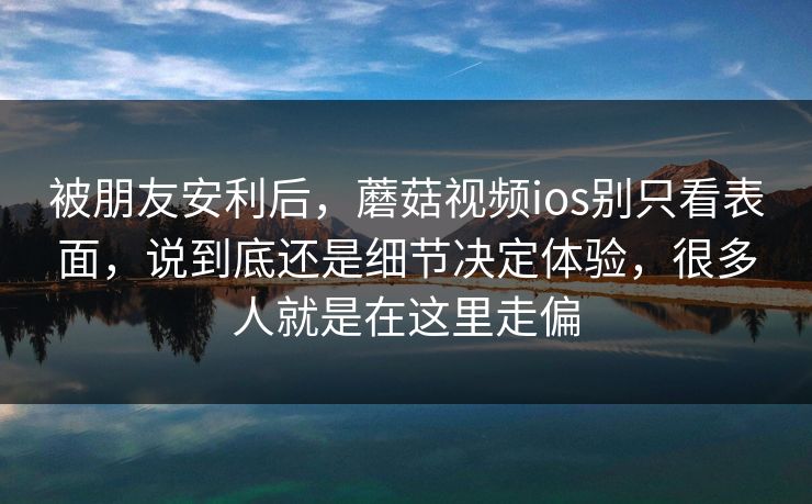被朋友安利后，蘑菇视频ios别只看表面，说到底还是细节决定体验，很多人就是在这里走偏