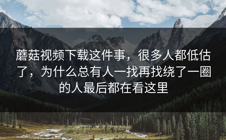 蘑菇视频下载这件事，很多人都低估了，为什么总有人一找再找绕了一圈的人最后都在看这里