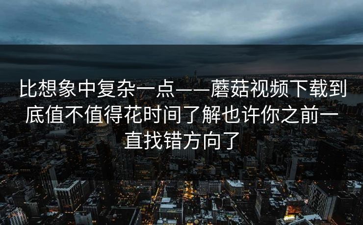 比想象中复杂一点——蘑菇视频下载到底值不值得花时间了解也许你之前一直找错方向了