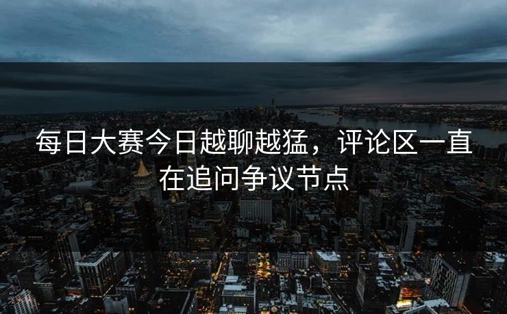 每日大赛今日越聊越猛，评论区一直在追问争议节点