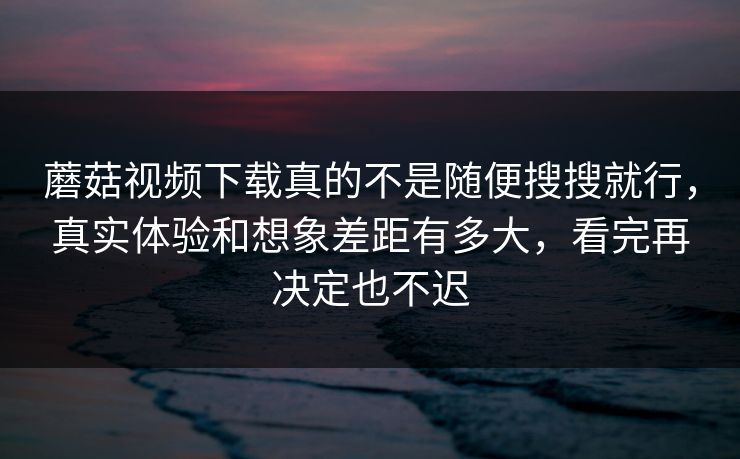 蘑菇视频下载真的不是随便搜搜就行，真实体验和想象差距有多大，看完再决定也不迟