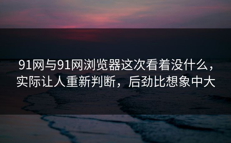 91网与91网浏览器这次看着没什么，实际让人重新判断，后劲比想象中大