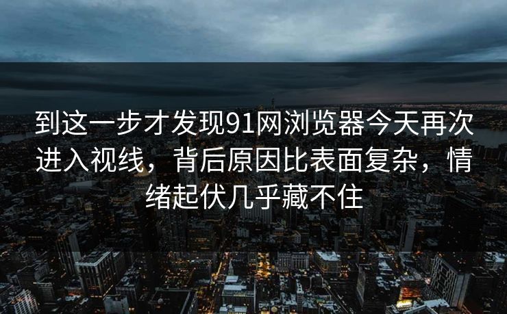 到这一步才发现91网浏览器今天再次进入视线，背后原因比表面复杂，情绪起伏几乎藏不住