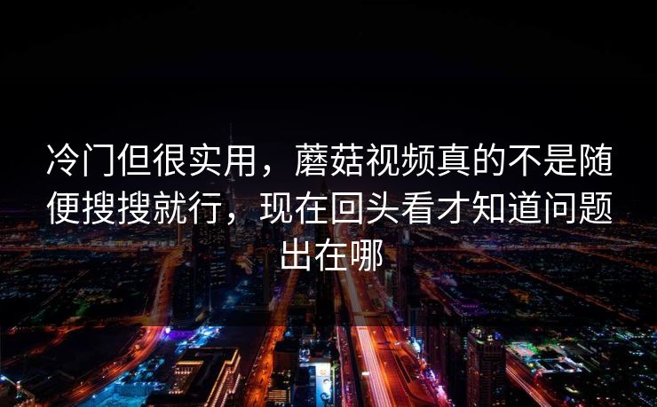 冷门但很实用，蘑菇视频真的不是随便搜搜就行，现在回头看才知道问题出在哪