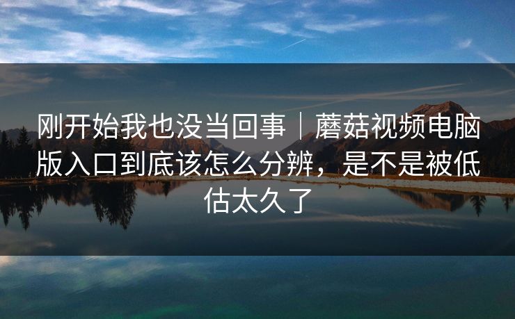 刚开始我也没当回事｜蘑菇视频电脑版入口到底该怎么分辨，是不是被低估太久了