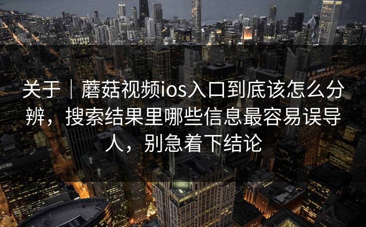 关于｜蘑菇视频ios入口到底该怎么分辨，搜索结果里哪些信息最容易误导人，别急着下结论