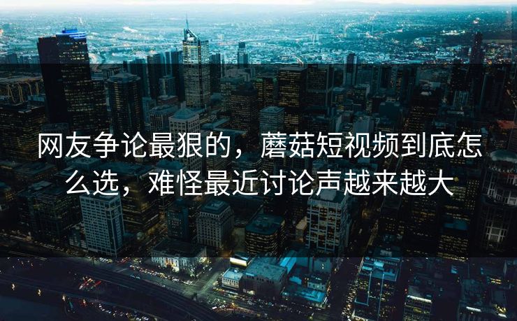 网友争论最狠的，蘑菇短视频到底怎么选，难怪最近讨论声越来越大