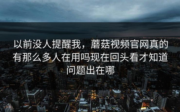 以前没人提醒我，蘑菇视频官网真的有那么多人在用吗现在回头看才知道问题出在哪