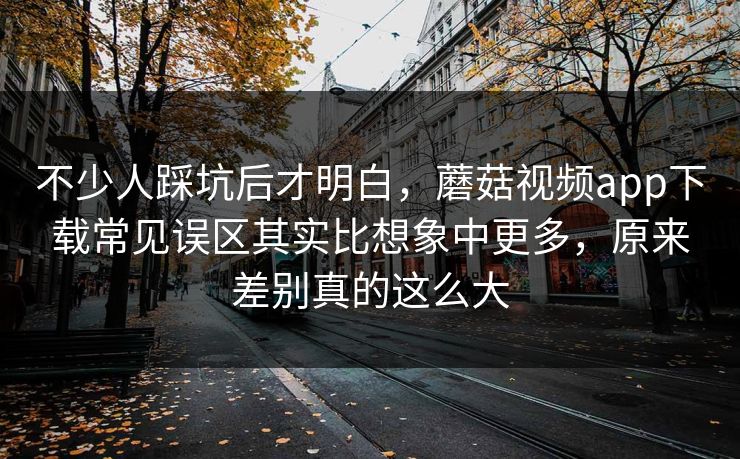 不少人踩坑后才明白，蘑菇视频app下载常见误区其实比想象中更多，原来差别真的这么大