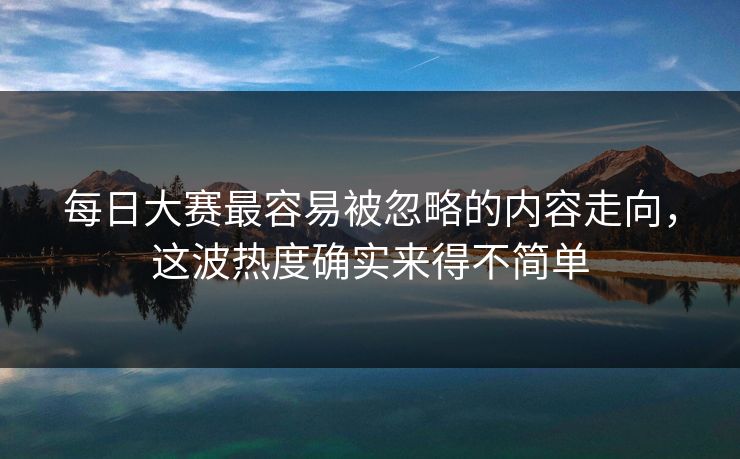 每日大赛最容易被忽略的内容走向，这波热度确实来得不简单