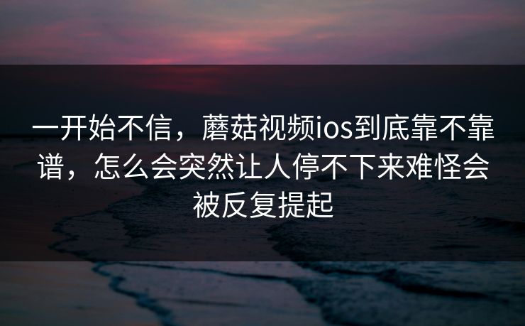 一开始不信，蘑菇视频ios到底靠不靠谱，怎么会突然让人停不下来难怪会被反复提起