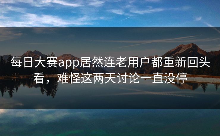 每日大赛app居然连老用户都重新回头看，难怪这两天讨论一直没停