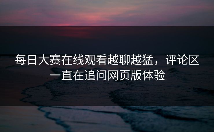 每日大赛在线观看越聊越猛，评论区一直在追问网页版体验