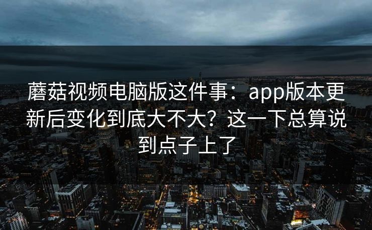 蘑菇视频电脑版这件事：app版本更新后变化到底大不大？这一下总算说到点子上了