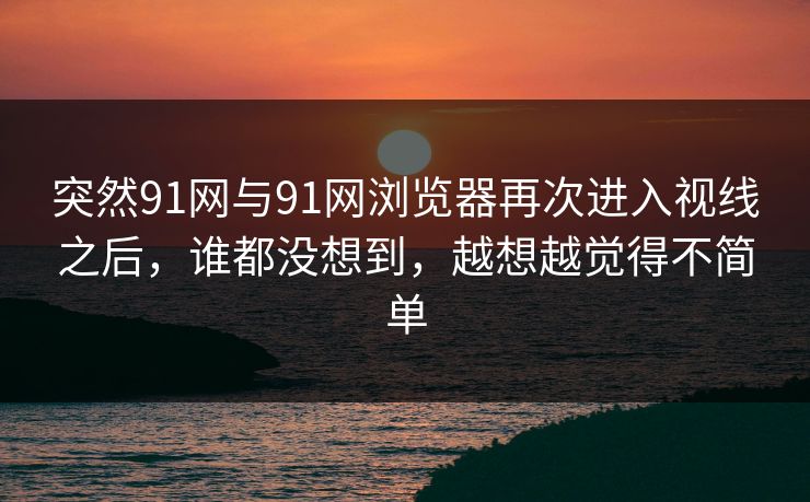 突然91网与91网浏览器再次进入视线之后，谁都没想到，越想越觉得不简单