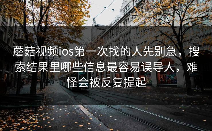 蘑菇视频ios第一次找的人先别急，搜索结果里哪些信息最容易误导人，难怪会被反复提起