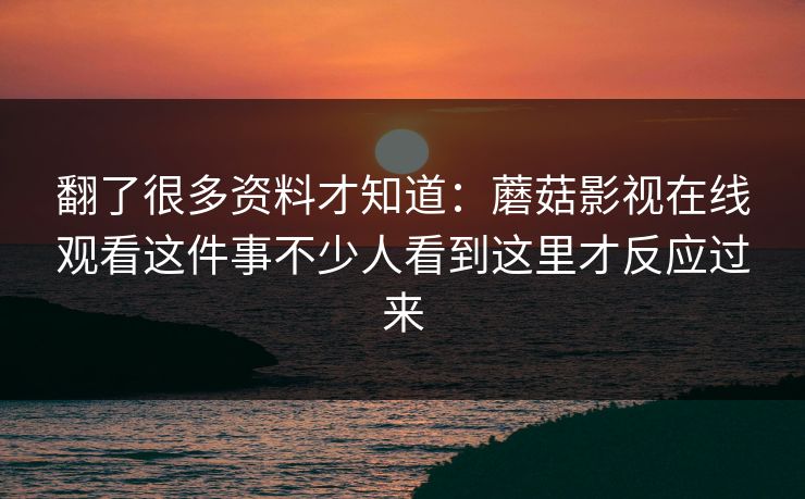 翻了很多资料才知道：蘑菇影视在线观看这件事不少人看到这里才反应过来