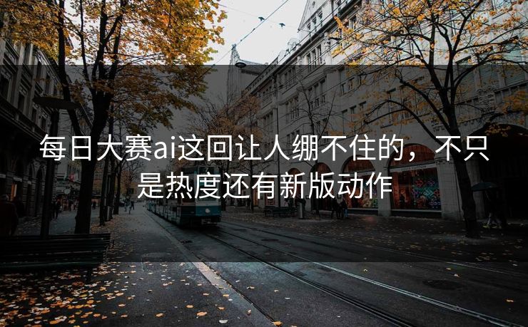 每日大赛ai这回让人绷不住的，不只是热度还有新版动作