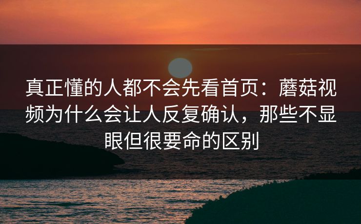 真正懂的人都不会先看首页：蘑菇视频为什么会让人反复确认，那些不显眼但很要命的区别