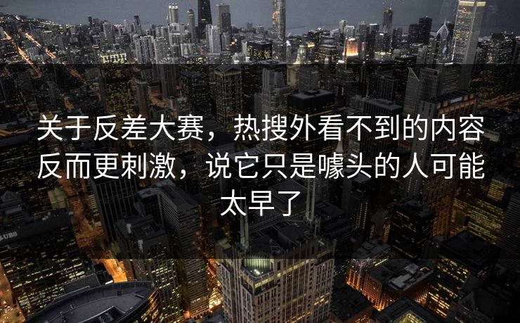 关于反差大赛，热搜外看不到的内容反而更刺激，说它只是噱头的人可能太早了