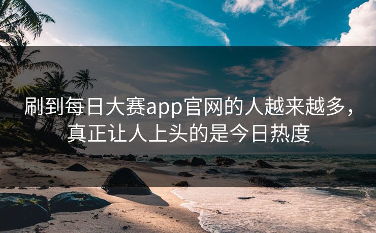 刷到每日大赛app官网的人越来越多，真正让人上头的是今日热度