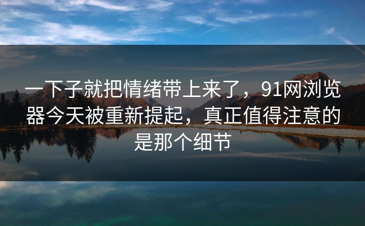 一下子就把情绪带上来了，91网浏览器今天被重新提起，真正值得注意的是那个细节