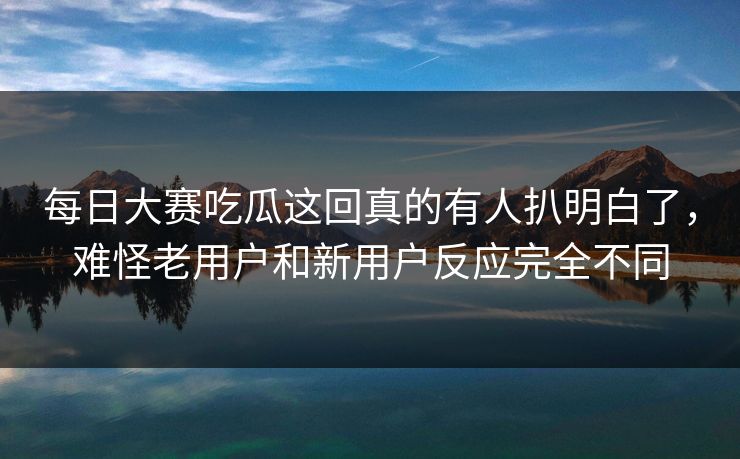 每日大赛吃瓜这回真的有人扒明白了，难怪老用户和新用户反应完全不同