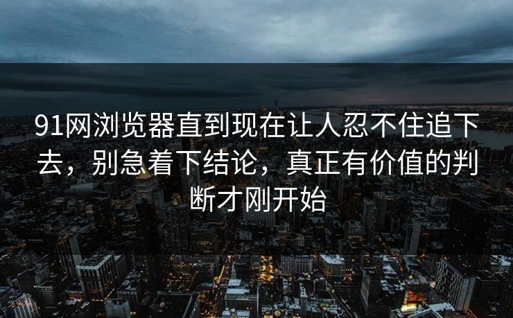 91网浏览器直到现在让人忍不住追下去，别急着下结论，真正有价值的判断才刚开始