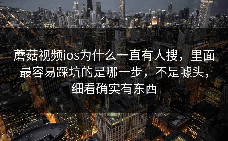 蘑菇视频ios为什么一直有人搜，里面最容易踩坑的是哪一步，不是噱头，细看确实有东西