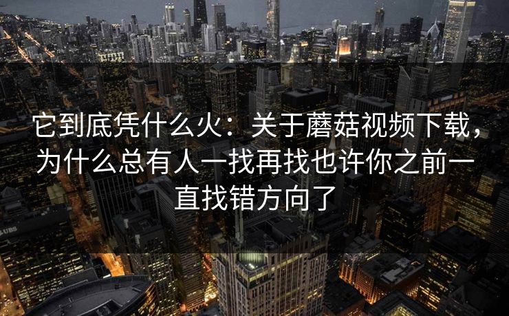 它到底凭什么火：关于蘑菇视频下载，为什么总有人一找再找也许你之前一直找错方向了