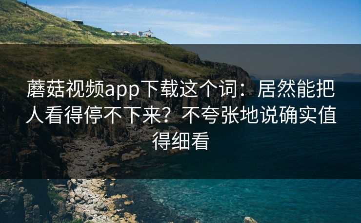 蘑菇视频app下载这个词：居然能把人看得停不下来？不夸张地说确实值得细看