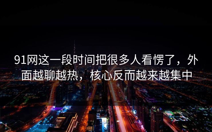 91网这一段时间把很多人看愣了，外面越聊越热，核心反而越来越集中