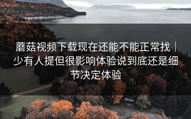 蘑菇视频下载现在还能不能正常找｜少有人提但很影响体验说到底还是细节决定体验