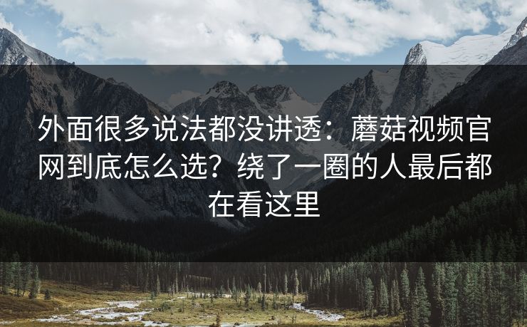 外面很多说法都没讲透：蘑菇视频官网到底怎么选？绕了一圈的人最后都在看这里