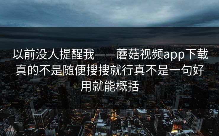 以前没人提醒我——蘑菇视频app下载真的不是随便搜搜就行真不是一句好用就能概括