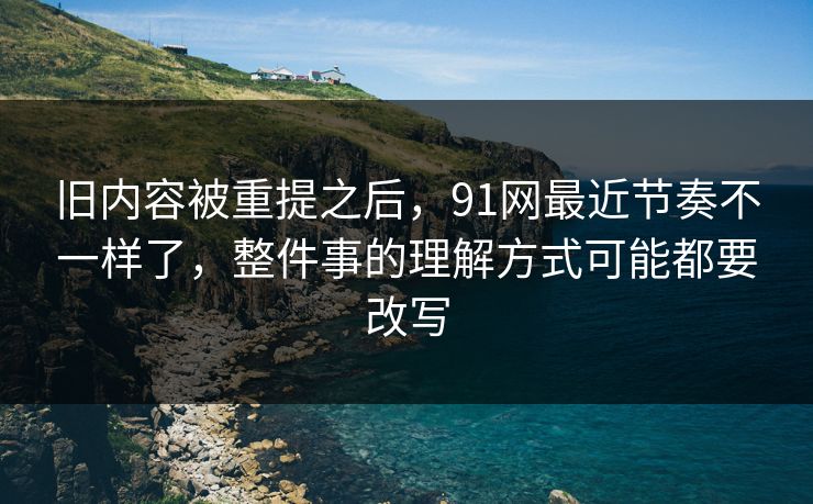 旧内容被重提之后，91网最近节奏不一样了，整件事的理解方式可能都要改写
