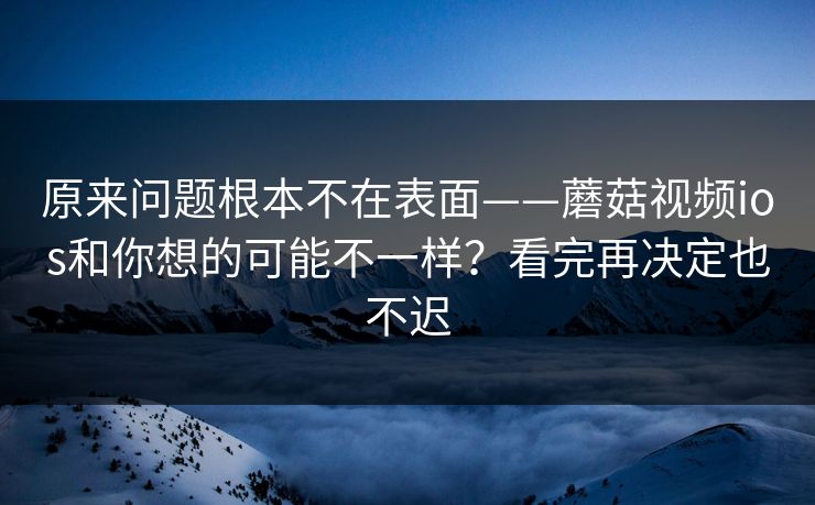 原来问题根本不在表面——蘑菇视频ios和你想的可能不一样？看完再决定也不迟