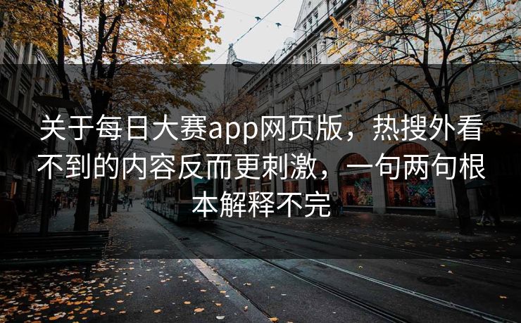 关于每日大赛app网页版，热搜外看不到的内容反而更刺激，一句两句根本解释不完