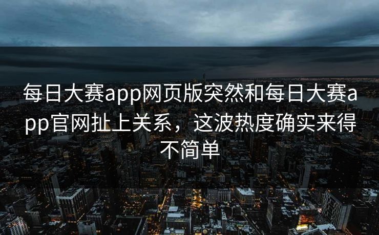 每日大赛app网页版突然和每日大赛app官网扯上关系，这波热度确实来得不简单
