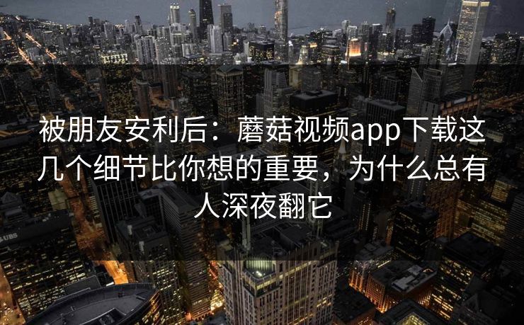 被朋友安利后：蘑菇视频app下载这几个细节比你想的重要，为什么总有人深夜翻它