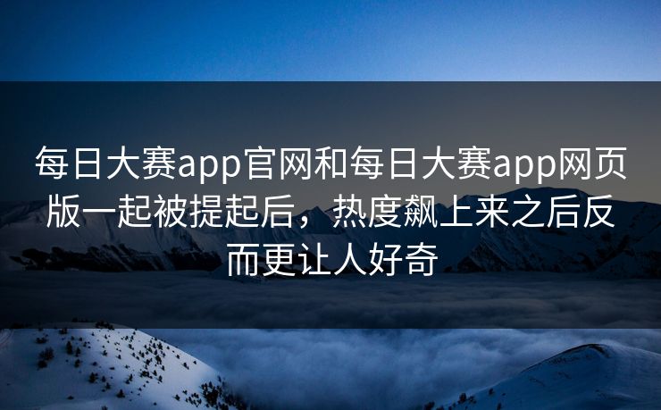 每日大赛app官网和每日大赛app网页版一起被提起后，热度飙上来之后反而更让人好奇