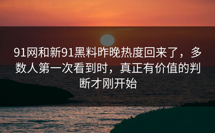 91网和新91黑料昨晚热度回来了，多数人第一次看到时，真正有价值的判断才刚开始