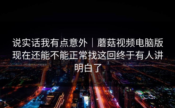 说实话我有点意外｜蘑菇视频电脑版现在还能不能正常找这回终于有人讲明白了