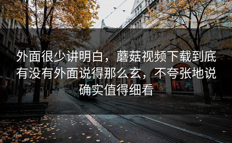 外面很少讲明白，蘑菇视频下载到底有没有外面说得那么玄，不夸张地说确实值得细看